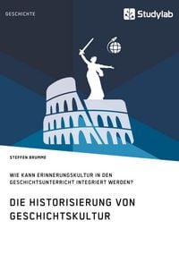 Produktbild: Die Historisierung von Geschichtskultur. Wie kann Erinnerungskultur in den Geschichtsunterricht integriert werden?