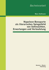 Produktbild: Napoleon Bonaparte als literarisches Spiegelbild von Sehns&uuml;chten, Erwartungen und Verteufelung