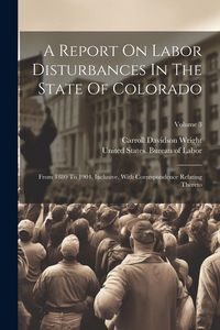 Produktbild: A Report On Labor Disturbances In The State Of Colorado: From 1880 To 1904, Inclusive, With Correspondence Relating Thereto; Volume 3