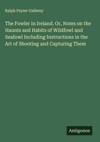 Produktbild: The Fowler in Ireland. Or, Notes on the Haunts and Habits of Wildfowl and Seafowl Including Instructions in the Art of Shooting and Capturing Them