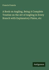 Produktbild: A Book on Angling, Being A Complete Treatise on the Art of Angling in Every Branch with Explanatory Plates, etc