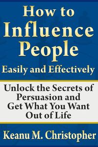 How to Influence People Easily and Effectively: Unlock the Secrets of Persuasion and Get What You Want Out of Life