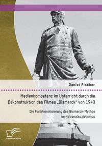 Produktbild: Medienkompetenz im Unterricht durch die Dekonstruktion des Filmes "Bismarck" von 1940. Die Funktionalisierung des Bismarck-Mythos im Nationalsozialismus