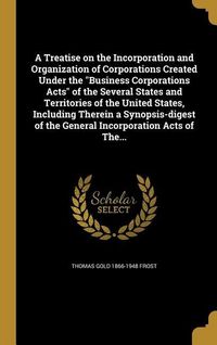 Produktbild: A Treatise on the Incorporation and Organization of Corporations Created Under the "Business Corporations Acts" of the Several States and Territories of the United States, Including Therein a Synopsis-digest of the General Incorporation Acts of The...