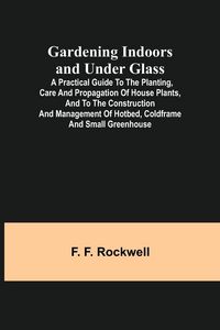 Produktbild: Gardening Indoors and Under Glass; A Practical Guide to the Planting, Care and Propagation of House Plants, and to the Construction and Management of