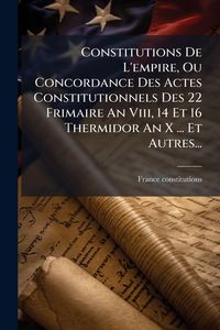 Produktbild: Constitutions De L'empire, Ou Concordance Des Actes Constitutionnels Des 22 Frimaire An Viii, 14 Et 16 Thermidor An X ... Et Autres...