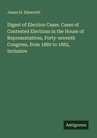 Produktbild: Digest of Election Cases. Cases of Contested Elections in the House of Representatives, Forty-seventh Congress, from 1880 to 1882, Inclusive