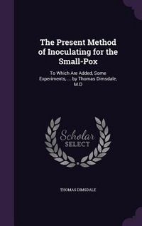 Produktbild: The Present Method of Inoculating for the Small-Pox: To Which Are Added, Some Experiments, ... by Thomas Dimsdale, M.D