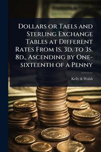 Produktbild: Dollars or Taels and Sterling Exchange Tables at Different Rates From 1s. 3d. to 3s. 8d., Ascending by One-sixteenth of a Penny
