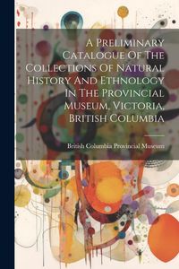 Produktbild: A Preliminary Catalogue Of The Collections Of Natural History And Ethnology In The Provincial Museum, Victoria, British Columbia