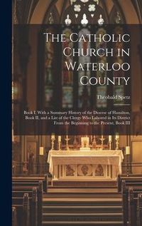 Produktbild: The Catholic Church in Waterloo County: Book I, With a Summary History of the Diocese of Hamilton, Book II, and a List of the Clergy who Labored in it