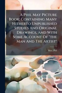Produktbild: A Phil May Picture Book; Containing Many Hitherto Unpublished Studies And Original Drawings, And With Some Account Of "the Man And The Artist"