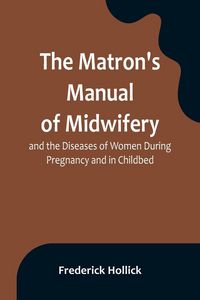 Produktbild: The Matron's Manual of Midwifery, and the Diseases of Women During Pregnancy and in Childbed; Being a Familiar and Practical Treatise, More Especially