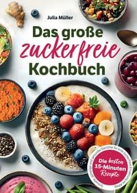 Produktbild: Das gro&szlig;e zuckerfreie Kochbuch: Die besten 15-Minuten-Rezepte - Schnelle, g&uuml;nstige und gesunde Gerichte f&uuml;r eine zuckerfreie Ern&auml;hrung im Alltag
