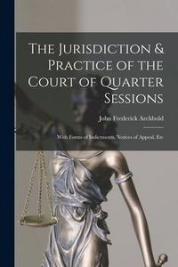 Produktbild: The Jurisdiction & Practice of the Court of Quarter Sessions: With Forms of Indictments, Notices of Appeal, Etc