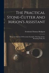 Produktbild: The Practical Stone-cutter And Mason's Assistant: Being A Collection Of Everyday Examples, Showing Arches, Retaining Walls, Etc