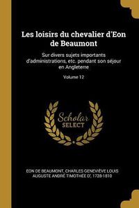 Produktbild: Les loisirs du chevalier d'Eon de Beaumont: Sur divers sujets importants d'administrations, etc. pendant son s&eacute;jour en Angleterre; Volume 12