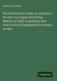 Produktbild: The Brotherhood of Man, an Address to the Anti-tax League and Toiling Millions of Earth, Proposing a New Form of Social Organization for Human Society