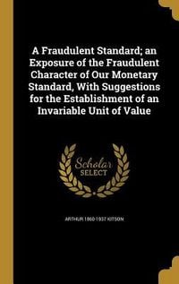 Produktbild: A Fraudulent Standard; an Exposure of the Fraudulent Character of Our Monetary Standard, With Suggestions for the Establishment of an Invariable Unit