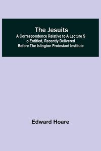 Produktbild: The Jesuits ; A correspondence relative to a lecture so entitled, recently delivered before the Islington Protestant Institute