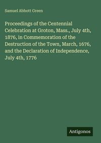 Produktbild: Proceedings of the Centennial Celebration at Groton, Mass., July 4th, 1876, in Commemoration of the Destruction of the Town, March, 1676, and the Decl