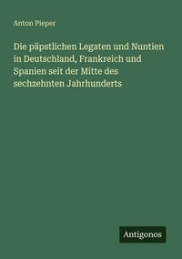 Produktbild: Die p&auml;pstlichen Legaten und Nuntien in Deutschland, Frankreich und Spanien seit der Mitte des sechzehnten Jahrhunderts