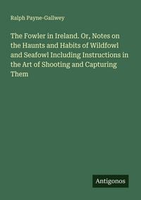 Produktbild: The Fowler in Ireland. Or, Notes on the Haunts and Habits of Wildfowl and Seafowl Including Instructions in the Art of Shooting and Capturing Them