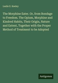 Produktbild: The Morphine Eater. Or, from Bondage to Freedom. The Opium, Morphine and Kindred Habits, Their Origin, Nature and Extent, Together with the Proper Met
