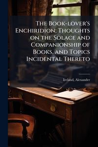 Produktbild: The Book-lover's Enchiridion; Thoughts on the Solace and Companionship of Books, and Topics Incidental Thereto
