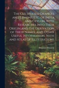 Produktbild: The Cultivated Oranges and Lemons, Etc. of India and Ceylon, With Researches Into Their Origin and the Derivation of Their Names, and Other Useful Inf