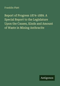 Produktbild: Report of Progress 1874-1889. A Special Report to the Legislature Upon the Causes, Kinds and Amount of Waste in Mining Anthracite