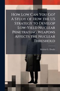 Produktbild: How Low Can You Go? A Study of How the US Strategy to Develop Low-Yield Nuclear Penetrating Weapons Affects the Nuclear Threshold
