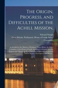 Produktbild: The Origin, Progress, and Difficulties of the Achill Mission,: as Detailed in the Minutes of Evidence Taken Before the Select Committee of the House o