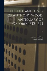 Produktbild: The Life and Times of Anthony Wood, Antiquary of Oxford, 1632-1695; 5
