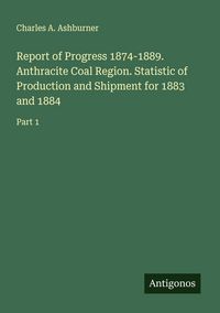 Produktbild: Report of Progress 1874-1889. Anthracite Coal Region. Statistic of Production and Shipment for 1883 and 1884