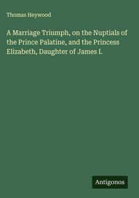 Produktbild: A Marriage Triumph, on the Nuptials of the Prince Palatine, and the Princess Elizabeth, Daughter of James I.