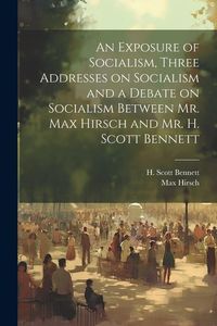 Produktbild: An Exposure of Socialism, Three Addresses on Socialism and a Debate on Socialism Between Mr. Max Hirsch and Mr. H. Scott Bennett