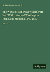 Produktbild: The Works of Hubert Howe Bancroft Vol. XXXI History of Washington, Idaho, and Montana 1845-1889