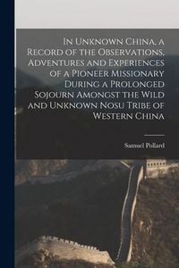 Produktbild: In Unknown China, a Record of the Observations, Adventures and Experiences of a Pioneer Missionary During a Prolonged Sojourn Amongst the Wild and Unk