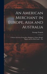 Produktbild: An American Merchant in Europe, Asia and Australia: A Series of Letters From Java, Singapore, China, Bengal, Egypt, and the Holy Land ... Etc