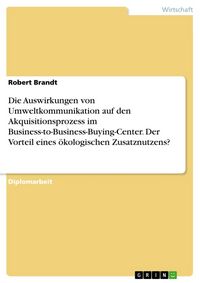 Produktbild: Die Auswirkungen von Umweltkommunikation auf den Akquisitionsprozess im Business-to-Business-Buying-Center. Der Vorteil eines &ouml;kologischen Zusatznutze