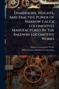 Produktbild: Dimensions, Weights, And Tractive Power Of Narrow-gauge Locomotives Manufactured By The Baldwin Locomotive Works