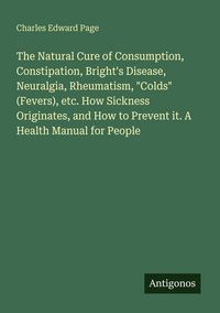Produktbild: The Natural Cure of Consumption, Constipation, Bright's Disease, Neuralgia, Rheumatism, "Colds" (Fevers), etc. How Sickness Originates, and How to Pre