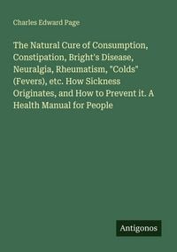 Produktbild: The Natural Cure of Consumption, Constipation, Bright's Disease, Neuralgia, Rheumatism, "Colds" (Fevers), etc. How Sickness Originates, and How to Prevent it. A Health Manual for People