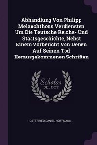Produktbild: Abhandlung Von Philipp Melanchthons Verdiensten Um Die Teutsche Reichs- Und Staatsgeschichte, Nebst Einem Vorbericht Von Denen Auf Seinen Tod Herausgekommenen Schriften
