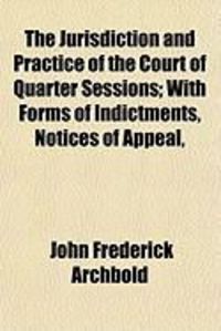 Produktbild: The Jurisdiction and Practice of the Court of Quarter Sessions; With Forms of Indictments, Notices of Appeal,