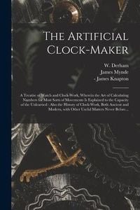 Produktbild: The Artificial Clock-maker: a Treatise of Watch and Clock-work, Wherein the Art of Calculating Numbers for Most Sorts of Movements is Explained to