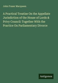 Produktbild: A Practical Treatise On the Appellate Jurisdiction of the House of Lords & Privy Council: Together With the Practice On Parliamentary Divorce