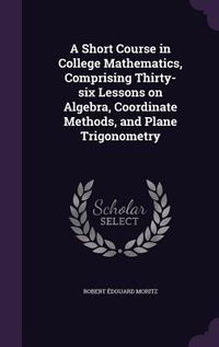 Produktbild: A Short Course in College Mathematics, Comprising Thirty-six Lessons on Algebra, Coordinate Methods, and Plane Trigonometry
