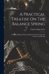 Produktbild: A Practical Treatise On The Balance Spring: Including Making, Fitting, Adjusting To Isochronism And Positions And Rating